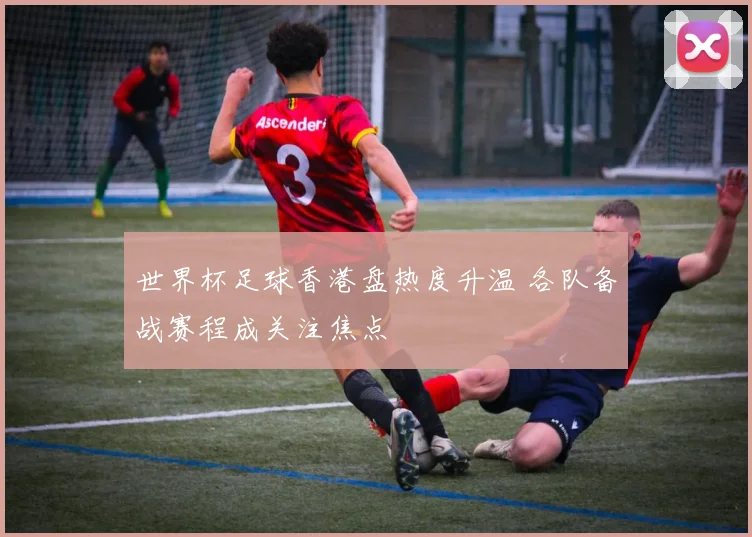 世界杯足球香港盘热度升温 各队备战赛程成关注焦点