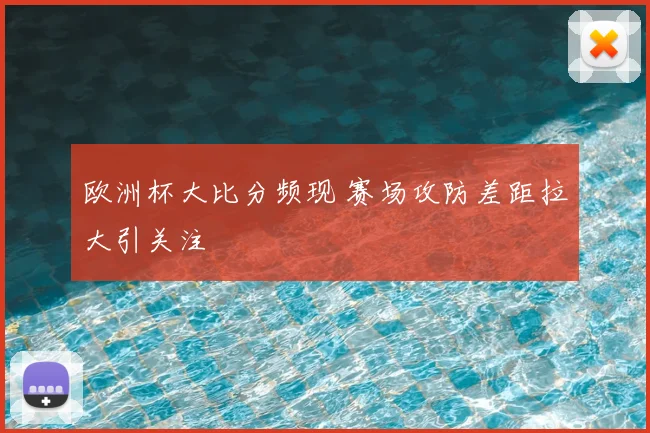 欧洲杯大比分频现 赛场攻防差距拉大引关注