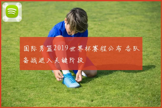 国际男篮2019世界杯赛程公布 各队备战进入关键阶段