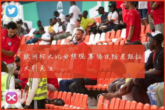 欧洲杯大比分频现 赛场攻防差距拉大引关注
