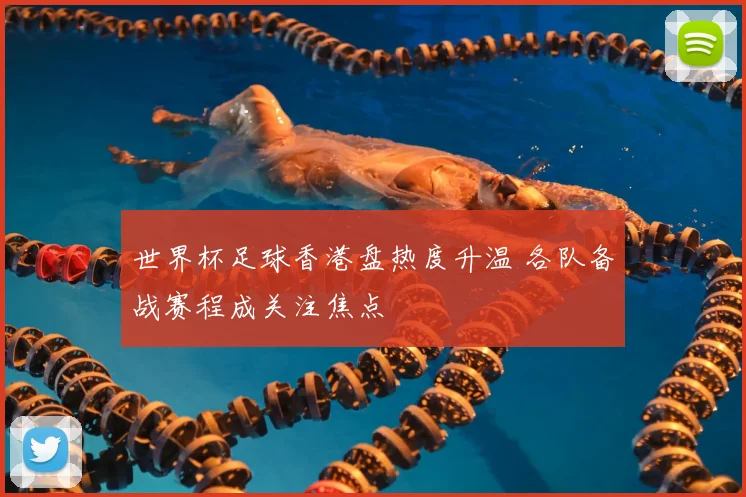 世界杯足球香港盘热度升温 各队备战赛程成关注焦点